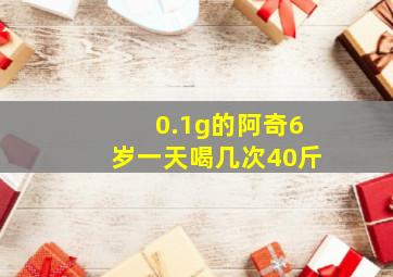 0.1g的阿奇6岁一天喝几次40斤