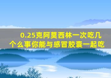 0.25克阿莫西林一次吃几个么事你能与感冒胶囊一起吃