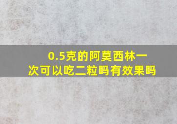 0.5克的阿莫西林一次可以吃二粒吗有效果吗