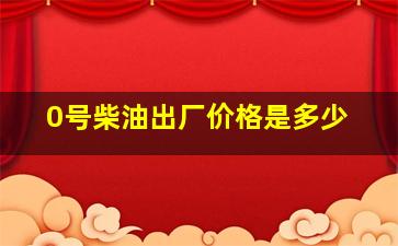 0号柴油出厂价格是多少