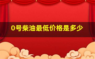 0号柴油最低价格是多少