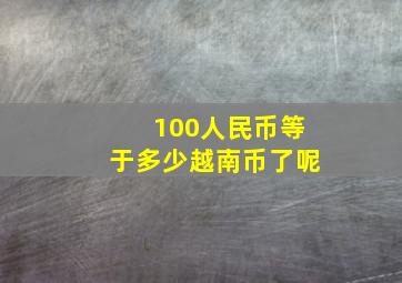 100人民币等于多少越南币了呢