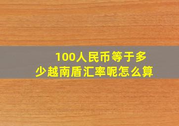 100人民币等于多少越南盾汇率呢怎么算