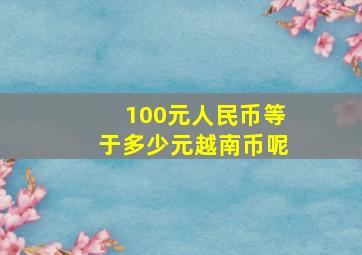 100元人民币等于多少元越南币呢