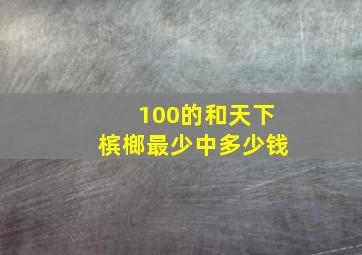 100的和天下槟榔最少中多少钱