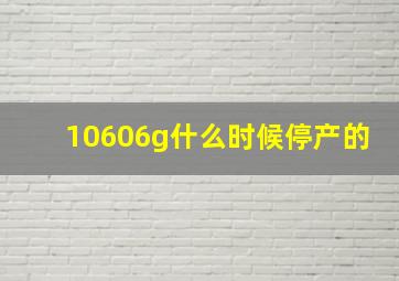 10606g什么时候停产的