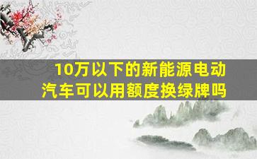 10万以下的新能源电动汽车可以用额度换绿牌吗