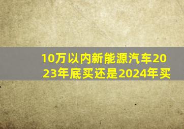 10万以内新能源汽车2023年底买还是2024年买