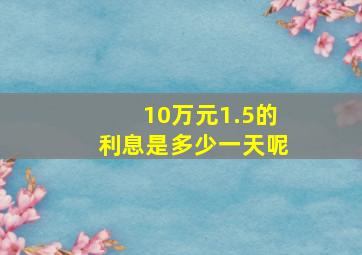 10万元1.5的利息是多少一天呢