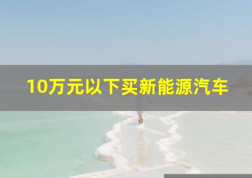 10万元以下买新能源汽车