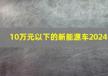 10万元以下的新能源车2024