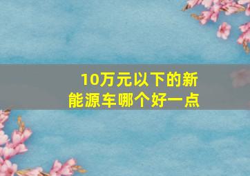 10万元以下的新能源车哪个好一点