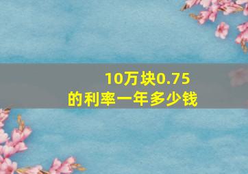 10万块0.75的利率一年多少钱