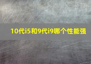 10代i5和9代i9哪个性能强