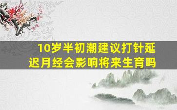 10岁半初潮建议打针延迟月经会影响将来生育吗