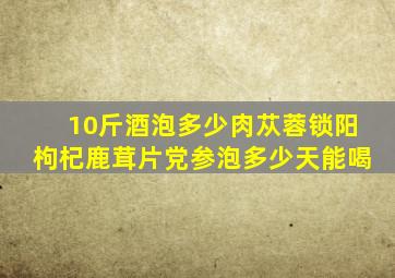 10斤酒泡多少肉苁蓉锁阳枸杞鹿茸片党参泡多少天能喝