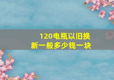 120电瓶以旧换新一般多少钱一块