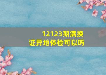 12123期满换证异地体检可以吗