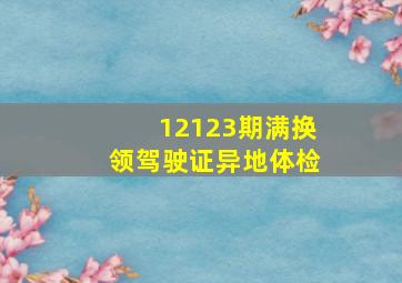 12123期满换领驾驶证异地体检