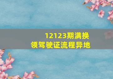 12123期满换领驾驶证流程异地