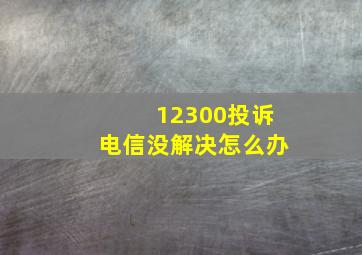 12300投诉电信没解决怎么办