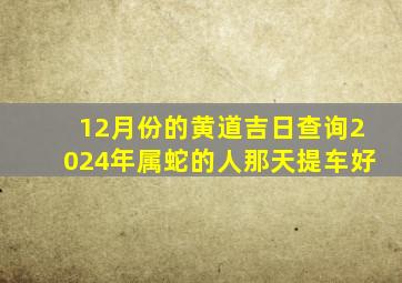 12月份的黄道吉日查询2024年属蛇的人那天提车好