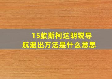 15款斯柯达明锐导航退出方法是什么意思