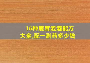 16种鹿茸泡酒配方大全,配一副药多少钱