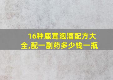 16种鹿茸泡酒配方大全,配一副药多少钱一瓶