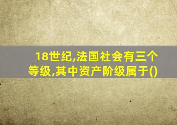 18世纪,法国社会有三个等级,其中资产阶级属于()