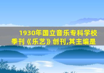 1930年国立音乐专科学校季刊《乐艺》创刊,其主编是