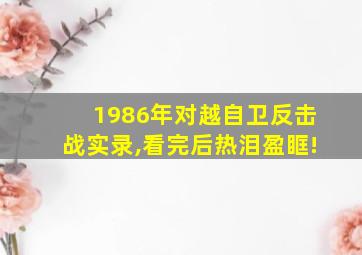 1986年对越自卫反击战实录,看完后热泪盈眶!