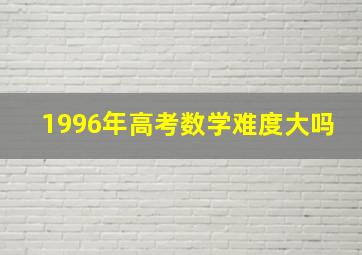 1996年高考数学难度大吗