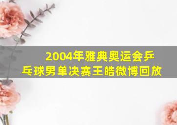 2004年雅典奥运会乒乓球男单决赛王皓微博回放