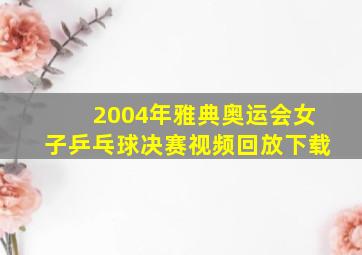 2004年雅典奥运会女子乒乓球决赛视频回放下载