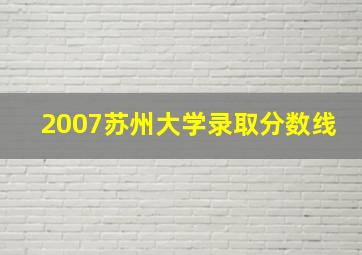 2007苏州大学录取分数线