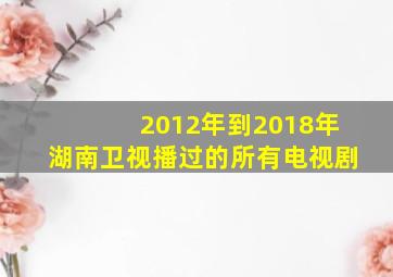 2012年到2018年湖南卫视播过的所有电视剧