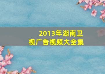 2013年湖南卫视广告视频大全集