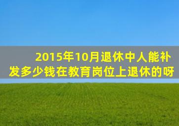 2015年10月退休中人能补发多少钱在教育岗位上退休的呀