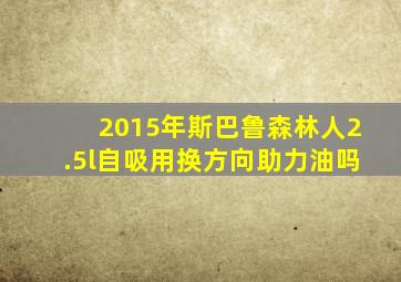 2015年斯巴鲁森林人2.5l自吸用换方向助力油吗