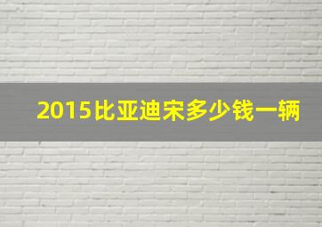 2015比亚迪宋多少钱一辆