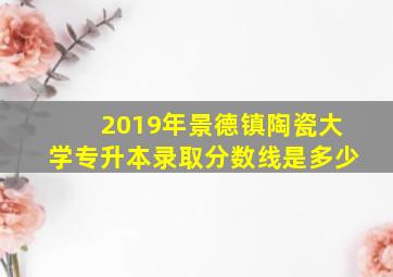 2019年景德镇陶瓷大学专升本录取分数线是多少