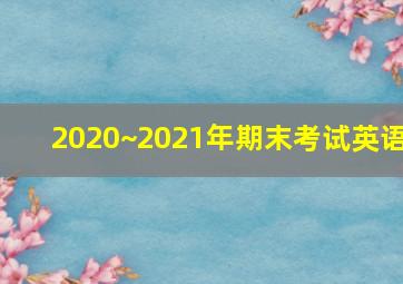 2020~2021年期末考试英语