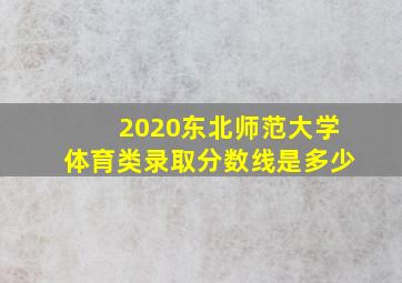 2020东北师范大学体育类录取分数线是多少