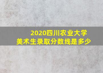 2020四川农业大学美术生录取分数线是多少