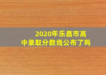 2020年乐昌市高中录取分数线公布了吗