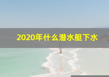 2020年什么潜水艇下水