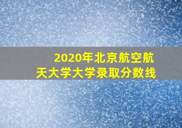 2020年北京航空航天大学大学录取分数线