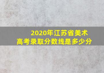 2020年江苏省美术高考录取分数线是多少分