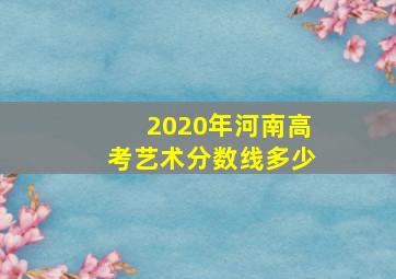 2020年河南高考艺术分数线多少